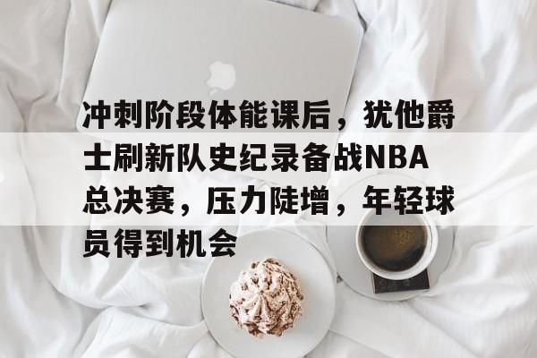 九游-冲刺阶段体能课后，犹他爵士刷新队史纪录备战NBA总决赛，压力陡增，年轻球员得到机会的简单介绍