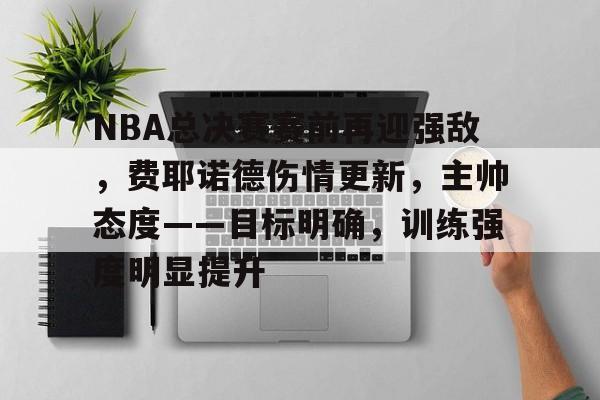 开云-关于NBA总决赛赛前再迎强敌，费耶诺德伤情更新，主帅态度——目标明确，训练强度明显提升的信息